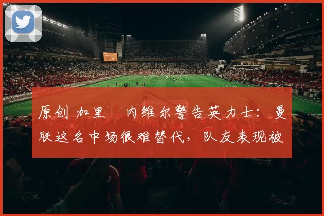 原创 加里・内维尔警告英力士:曼联这名中场很难替代,队友表现被赞 “离谱”