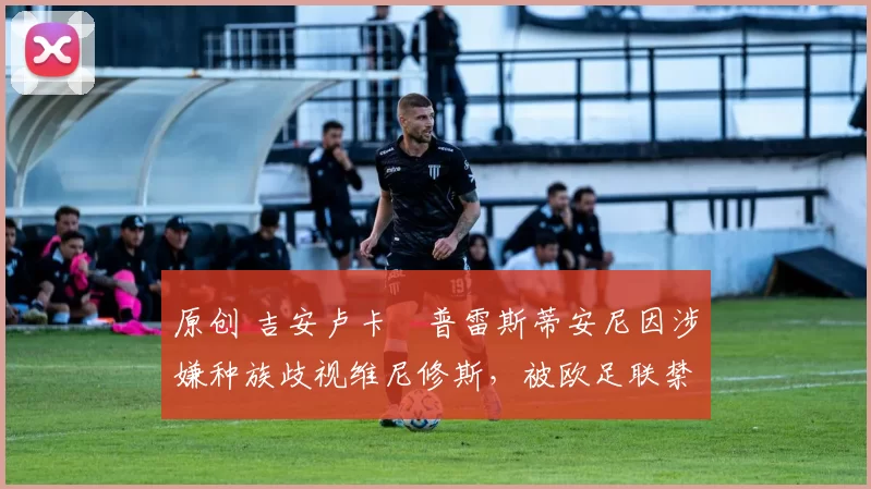 原创 吉安卢卡・普雷斯蒂安尼因涉嫌种族歧视维尼修斯,被欧足联禁赛