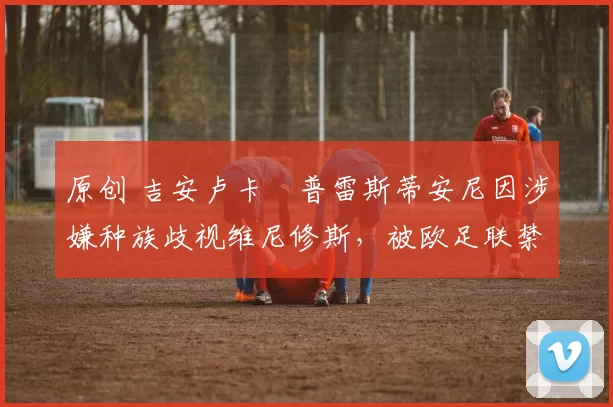 原创 吉安卢卡・普雷斯蒂安尼因涉嫌种族歧视维尼修斯，被欧足联禁赛