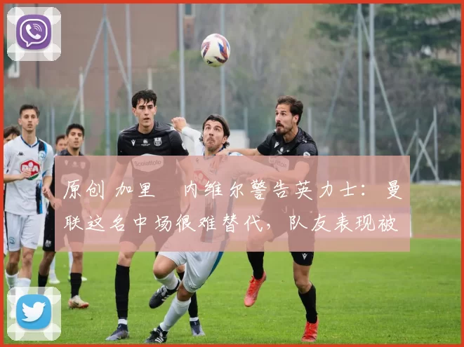 原创 加里・内维尔警告英力士:曼联这名中场很难替代,队友表现被赞 “离谱”