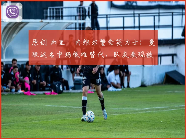 原创 加里・内维尔警告英力士：曼联这名中场很难替代，队友表现被赞 “离谱”