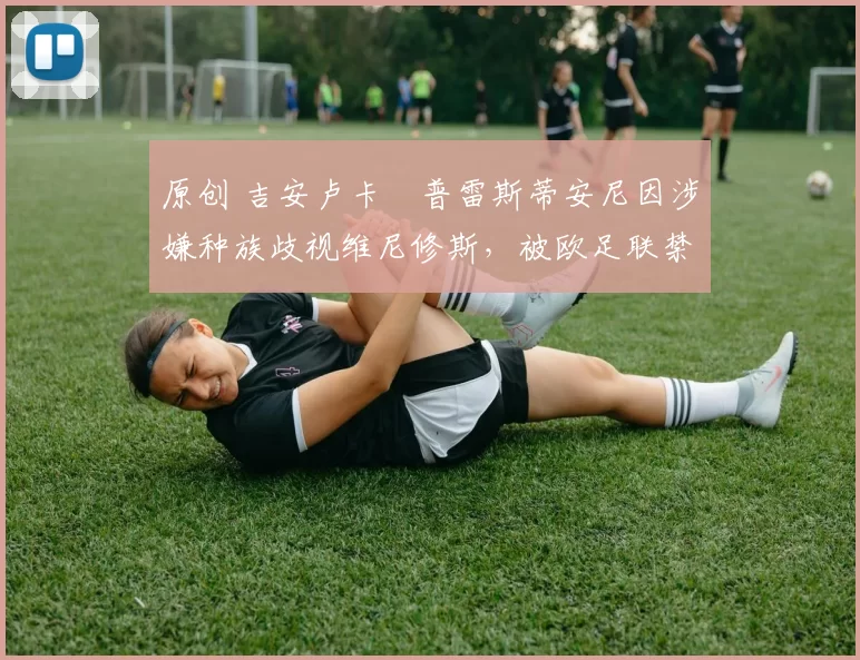 原创 吉安卢卡・普雷斯蒂安尼因涉嫌种族歧视维尼修斯，被欧足联禁赛