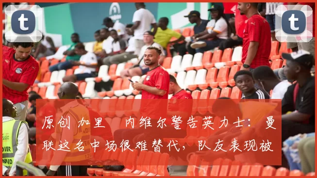 原创 加里・内维尔警告英力士:曼联这名中场很难替代,队友表现被赞 “离谱”