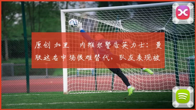 原创 加里・内维尔警告英力士：曼联这名中场很难替代，队友表现被赞 “离谱”