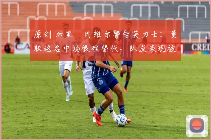 原创 加里・内维尔警告英力士：曼联这名中场很难替代，队友表现被赞 “离谱”