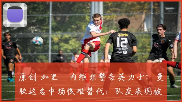 原创 加里・内维尔警告英力士：曼联这名中场很难替代，队友表现被赞 “离谱”