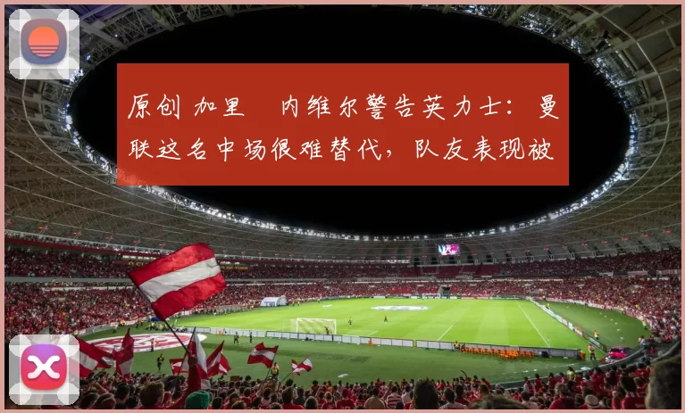 原创 加里・内维尔警告英力士:曼联这名中场很难替代,队友表现被赞 “离谱”