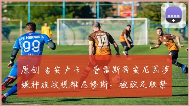 原创 吉安卢卡・普雷斯蒂安尼因涉嫌种族歧视维尼修斯，被欧足联禁赛