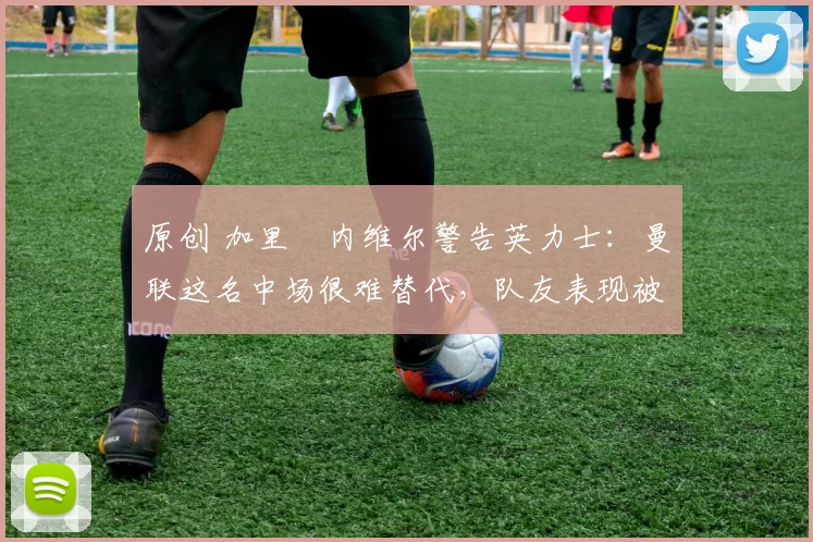 原创 加里・内维尔警告英力士:曼联这名中场很难替代,队友表现被赞 “离谱”