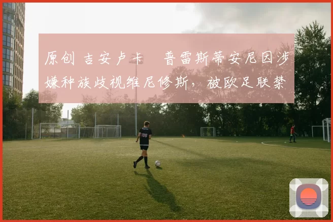 原创 吉安卢卡・普雷斯蒂安尼因涉嫌种族歧视维尼修斯，被欧足联禁赛