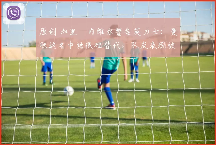 原创 加里・内维尔警告英力士：曼联这名中场很难替代，队友表现被赞 “离谱”