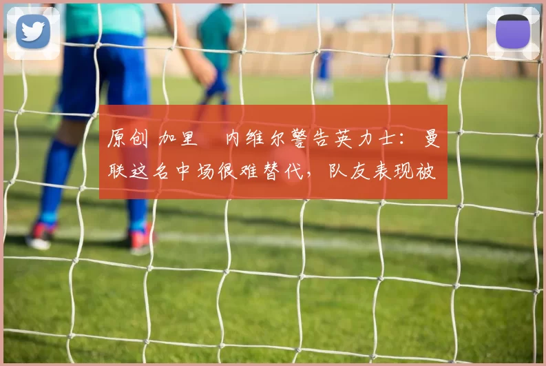 原创 加里・内维尔警告英力士：曼联这名中场很难替代，队友表现被赞 “离谱”