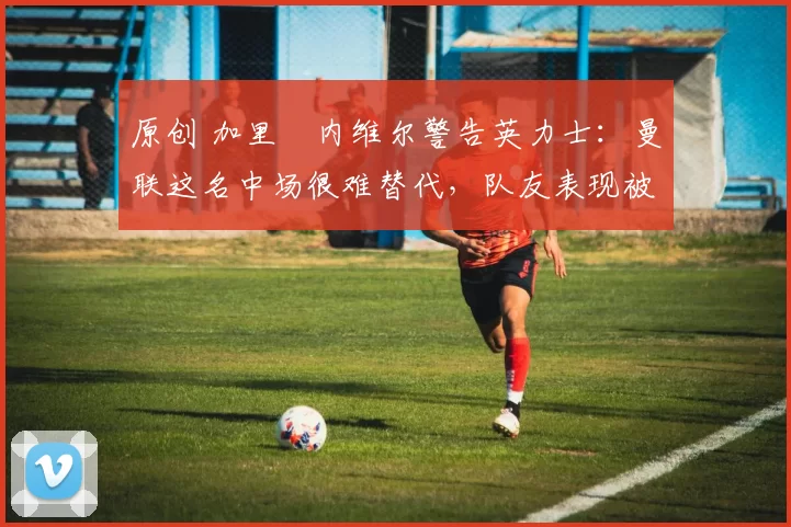 原创 加里・内维尔警告英力士:曼联这名中场很难替代,队友表现被赞 “离谱”