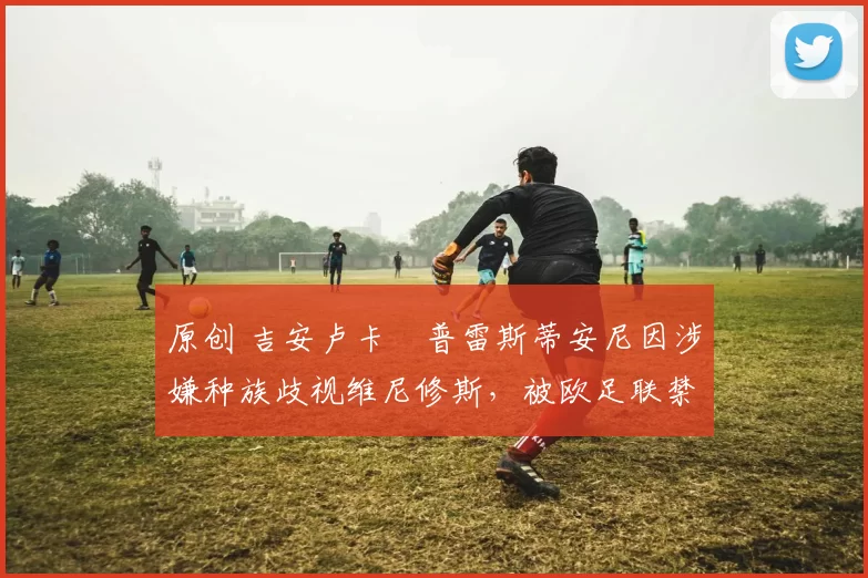 原创 吉安卢卡・普雷斯蒂安尼因涉嫌种族歧视维尼修斯,被欧足联禁赛