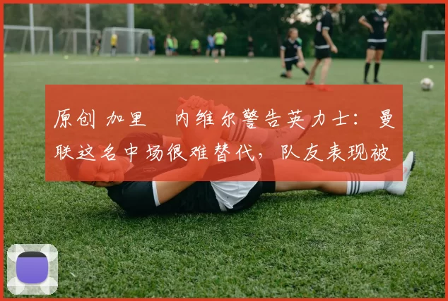 原创 加里・内维尔警告英力士：曼联这名中场很难替代，队友表现被赞 “离谱”