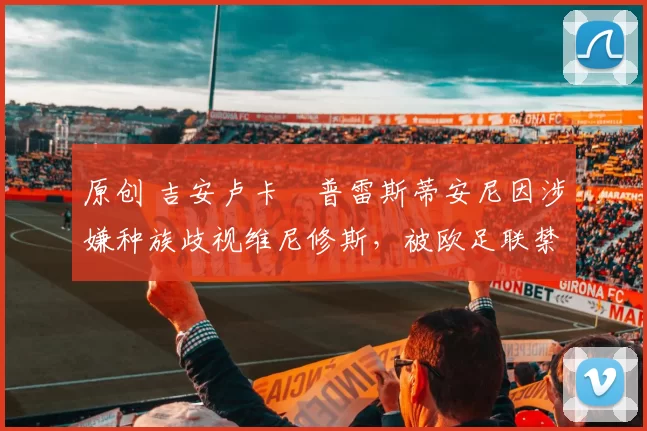 原创 吉安卢卡・普雷斯蒂安尼因涉嫌种族歧视维尼修斯，被欧足联禁赛