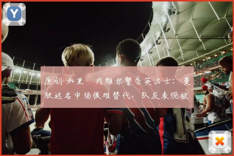 原创 加里・内维尔警告英力士:曼联这名中场很难替代,队友表现被赞 “离谱”