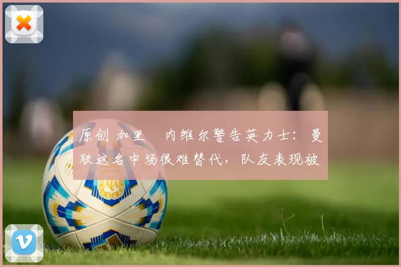 原创 加里・内维尔警告英力士:曼联这名中场很难替代,队友表现被赞 “离谱”