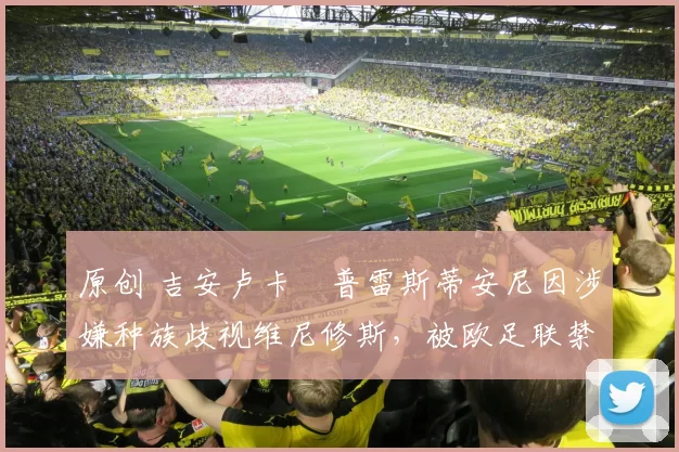 原创 吉安卢卡・普雷斯蒂安尼因涉嫌种族歧视维尼修斯，被欧足联禁赛