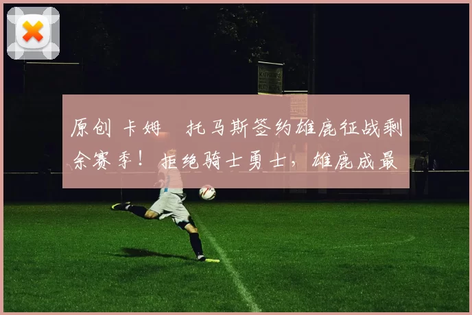 原创 卡姆・托马斯签约雄鹿征战剩余赛季！拒绝骑士勇士，雄鹿成最优选