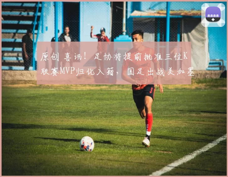 原创 喜讯！足协将提前批准三位K联赛MVP归化入籍，国足出战美加墨世界杯亮相