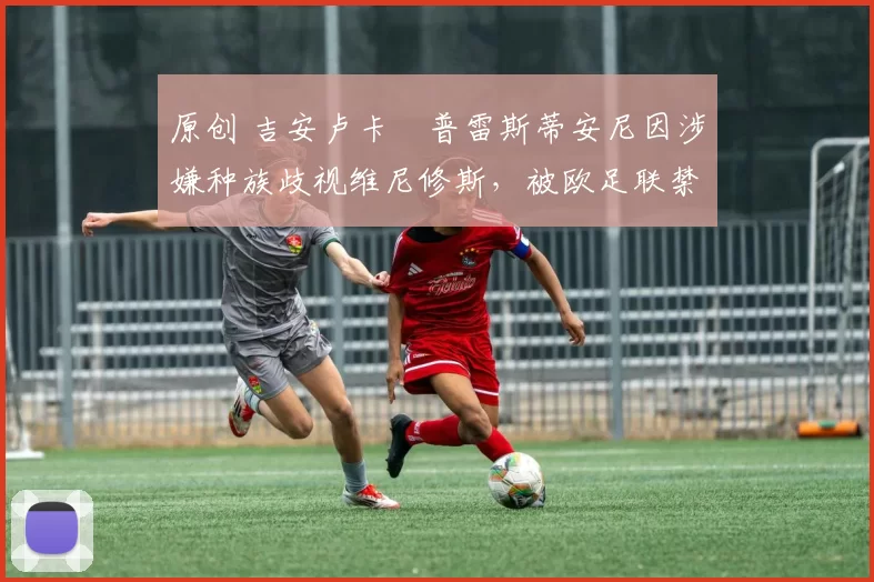 原创 吉安卢卡・普雷斯蒂安尼因涉嫌种族歧视维尼修斯，被欧足联禁赛