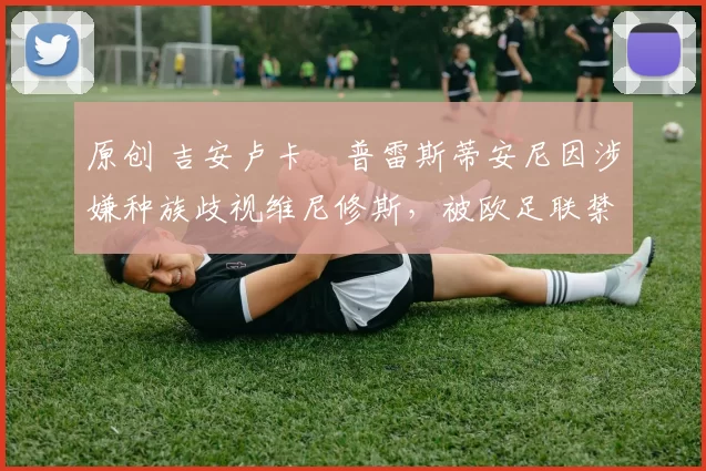 原创 吉安卢卡・普雷斯蒂安尼因涉嫌种族歧视维尼修斯，被欧足联禁赛