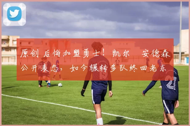 原创 后悔加盟勇士！凯尔・安德森公开表态，如今辗转多队终回老东家