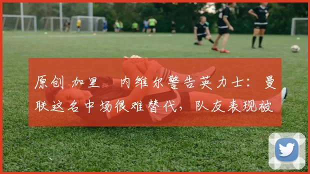 原创 加里・内维尔警告英力士:曼联这名中场很难替代,队友表现被赞 “离谱”