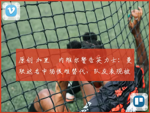 原创 加里・内维尔警告英力士:曼联这名中场很难替代,队友表现被赞 “离谱”