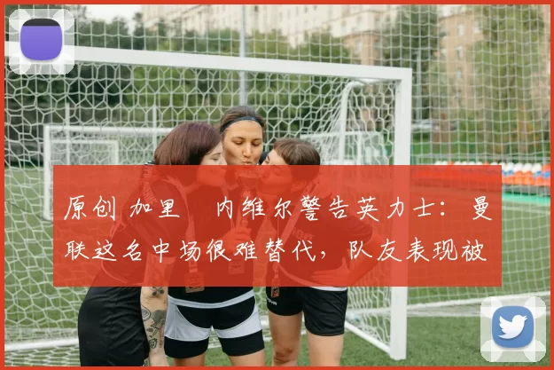 原创 加里・内维尔警告英力士：曼联这名中场很难替代，队友表现被赞 “离谱”