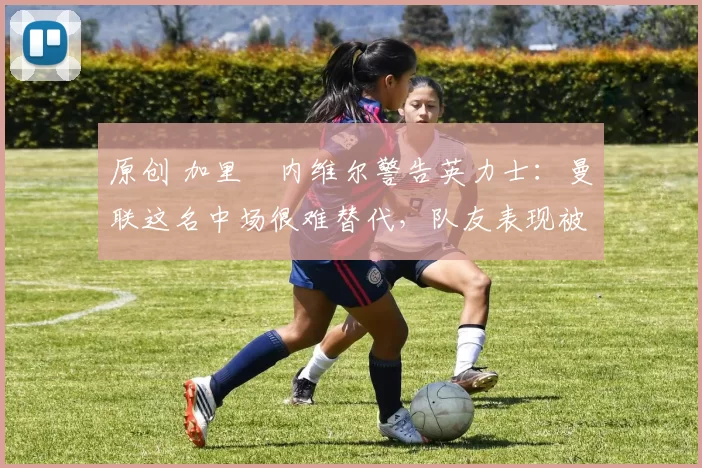 原创 加里・内维尔警告英力士：曼联这名中场很难替代，队友表现被赞 “离谱”