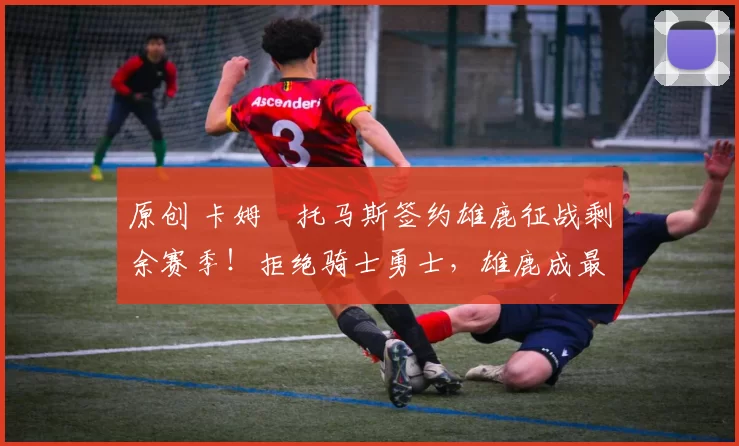 原创 卡姆・托马斯签约雄鹿征战剩余赛季！拒绝骑士勇士，雄鹿成最优选