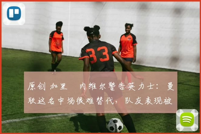 原创 加里・内维尔警告英力士:曼联这名中场很难替代,队友表现被赞 “离谱”