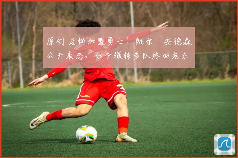 原创 后悔加盟勇士！凯尔・安德森公开表态，如今辗转多队终回老东家