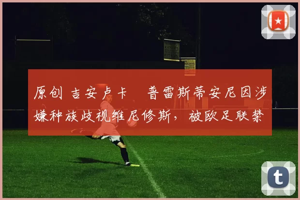 原创 吉安卢卡・普雷斯蒂安尼因涉嫌种族歧视维尼修斯，被欧足联禁赛