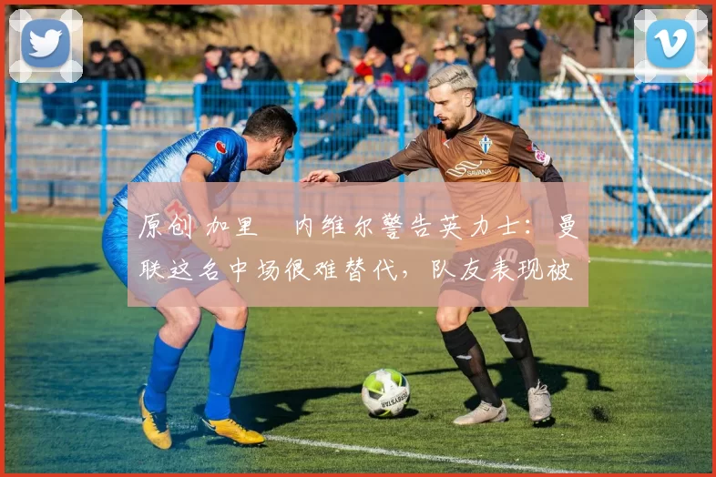 原创 加里・内维尔警告英力士：曼联这名中场很难替代，队友表现被赞 “离谱”