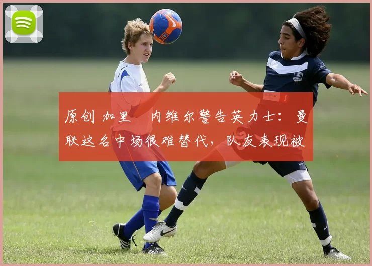 原创 加里・内维尔警告英力士：曼联这名中场很难替代，队友表现被赞 “离谱”