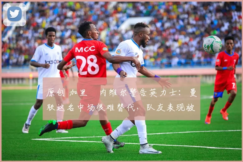 原创 加里・内维尔警告英力士：曼联这名中场很难替代，队友表现被赞 “离谱”