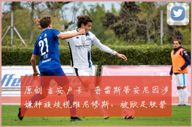 原创 吉安卢卡・普雷斯蒂安尼因涉嫌种族歧视维尼修斯，被欧足联禁赛