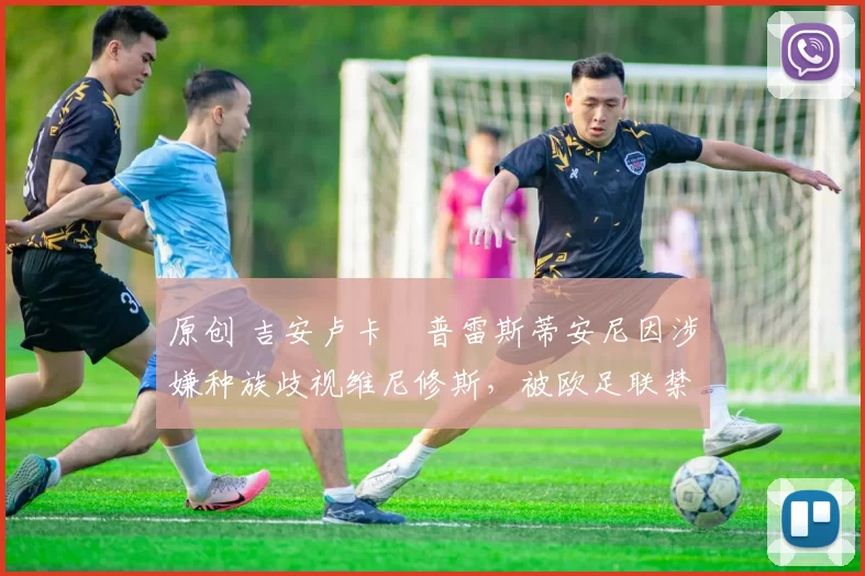 原创 吉安卢卡・普雷斯蒂安尼因涉嫌种族歧视维尼修斯，被欧足联禁赛