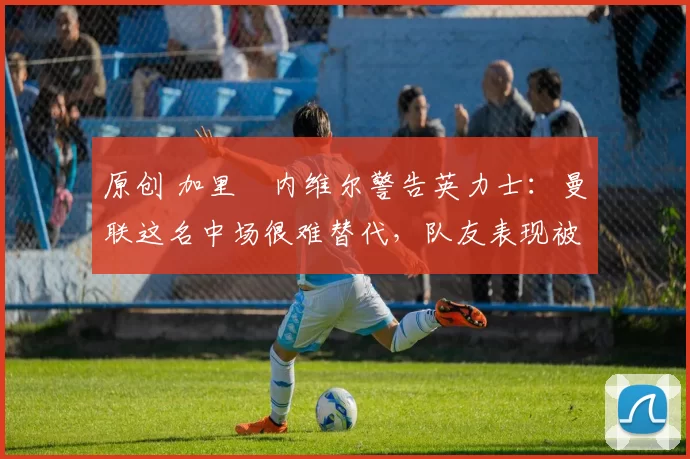 原创 加里・内维尔警告英力士：曼联这名中场很难替代，队友表现被赞 “离谱”