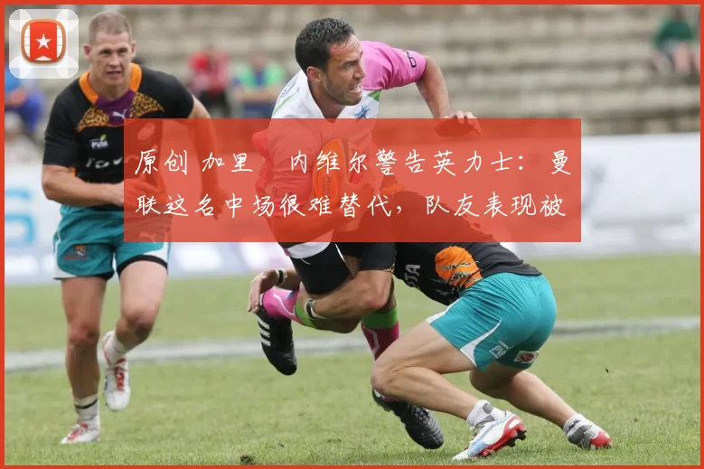 原创 加里・内维尔警告英力士：曼联这名中场很难替代，队友表现被赞 “离谱”