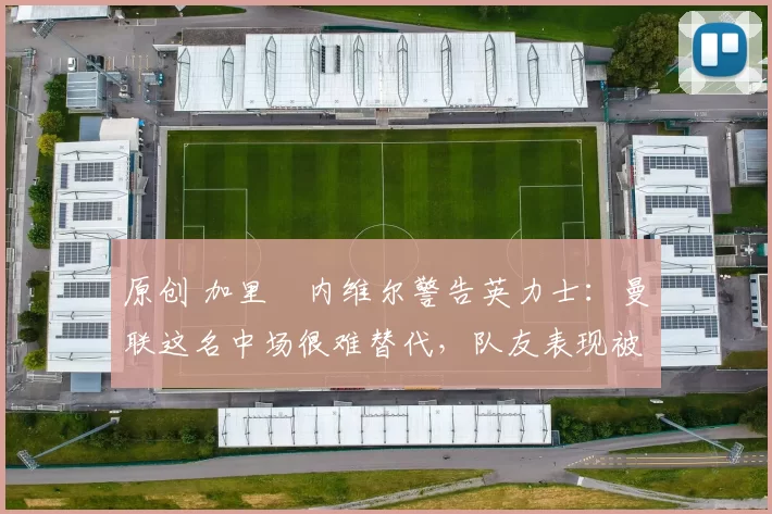 原创 加里・内维尔警告英力士：曼联这名中场很难替代，队友表现被赞 “离谱”