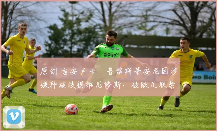 原创 吉安卢卡・普雷斯蒂安尼因涉嫌种族歧视维尼修斯，被欧足联禁赛