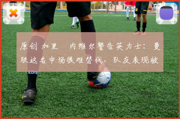 原创 加里・内维尔警告英力士：曼联这名中场很难替代，队友表现被赞 “离谱”