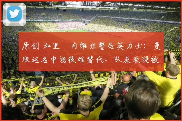 原创 加里・内维尔警告英力士:曼联这名中场很难替代,队友表现被赞 “离谱”