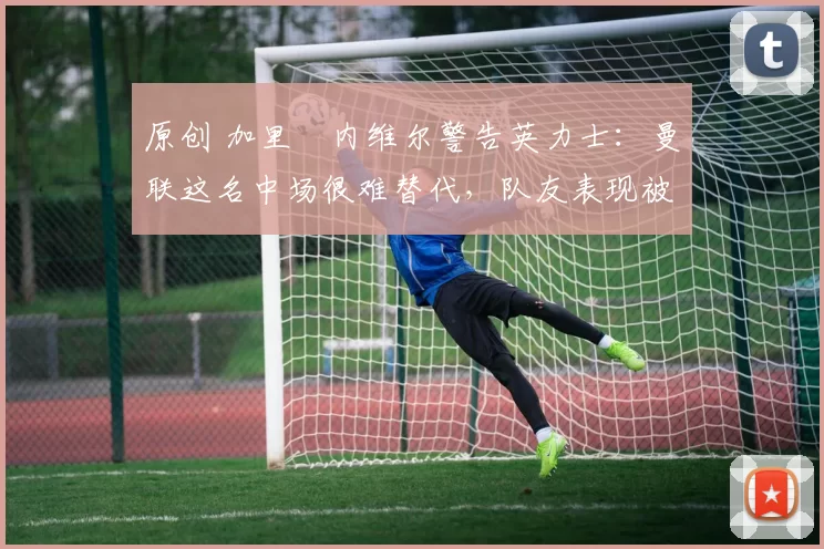 原创 加里・内维尔警告英力士：曼联这名中场很难替代，队友表现被赞 “离谱”