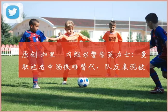 原创 加里・内维尔警告英力士：曼联这名中场很难替代，队友表现被赞 “离谱”