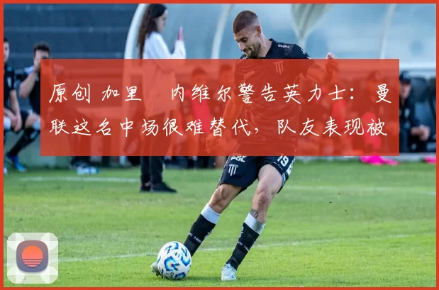 原创 加里・内维尔警告英力士：曼联这名中场很难替代，队友表现被赞 “离谱”